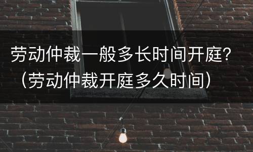 劳动仲裁一般多长时间开庭？（劳动仲裁开庭多久时间）