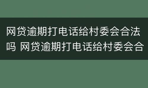 网贷逾期打电话给村委会合法吗 网贷逾期打电话给村委会合法吗