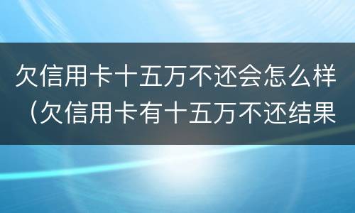 欠信用卡十五万不还会怎么样（欠信用卡有十五万不还结果会怎么样）