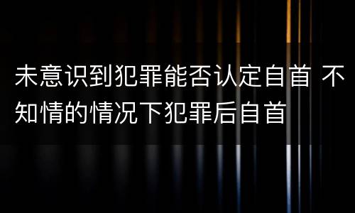 未意识到犯罪能否认定自首 不知情的情况下犯罪后自首