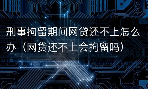 刑事拘留期间网贷还不上怎么办（网贷还不上会拘留吗）