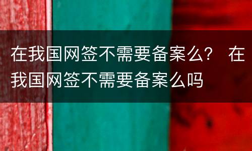 在我国网签不需要备案么？ 在我国网签不需要备案么吗