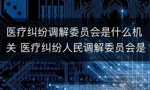 医疗纠纷调解委员会是什么机关 医疗纠纷人民调解委员会是什么单位
