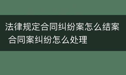 法律规定合同纠纷案怎么结案 合同案纠纷怎么处理