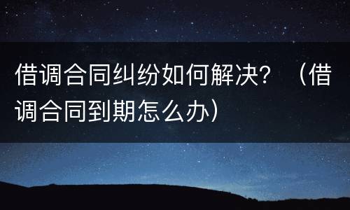 借调合同纠纷如何解决？（借调合同到期怎么办）