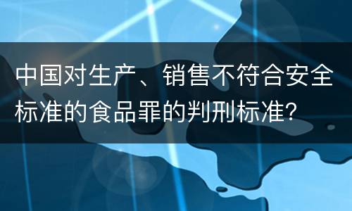 中国对生产、销售不符合安全标准的食品罪的判刑标准？