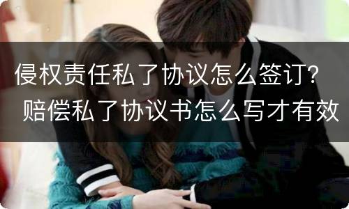 侵权责任私了协议怎么签订？ 赔偿私了协议书怎么写才有效