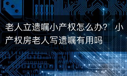 老人立遗嘱小产权怎么办？ 小产权房老人写遗嘱有用吗