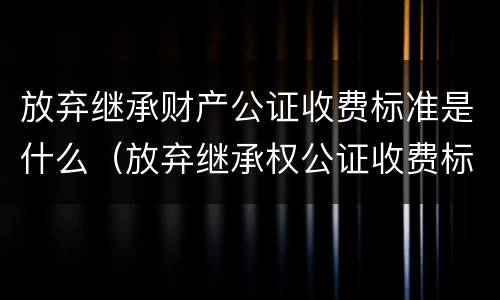 放弃继承财产公证收费标准是什么（放弃继承权公证收费标准）