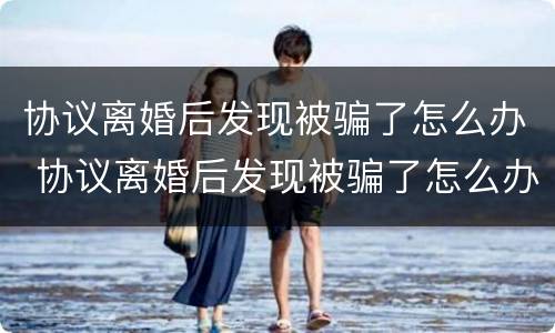 协议离婚后发现被骗了怎么办 协议离婚后发现被骗了怎么办呢