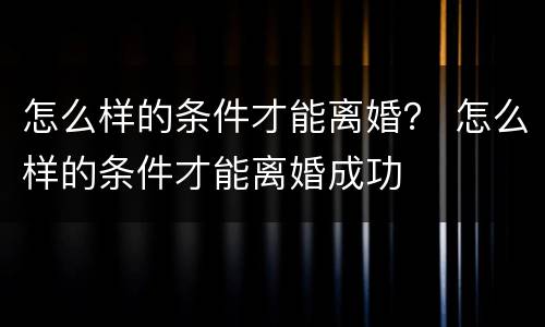 怎么样的条件才能离婚？ 怎么样的条件才能离婚成功