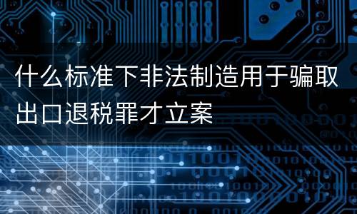 什么标准下非法制造用于骗取出口退税罪才立案