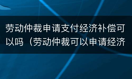 劳动仲裁申请支付经济补偿可以吗（劳动仲裁可以申请经济补偿金吗）