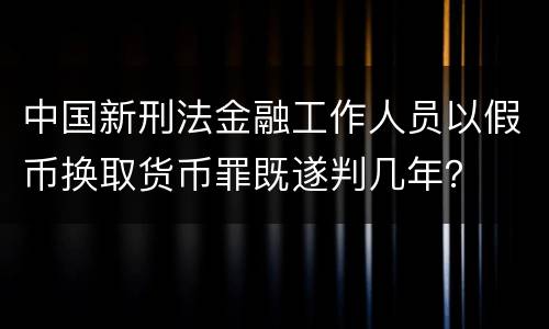 中国新刑法金融工作人员以假币换取货币罪既遂判几年？
