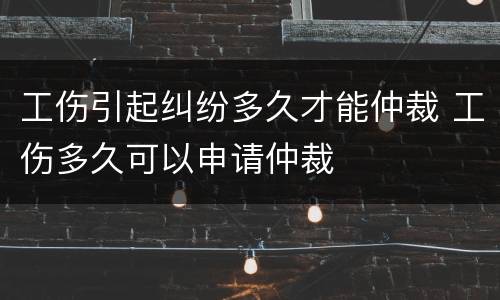 工伤引起纠纷多久才能仲裁 工伤多久可以申请仲裁
