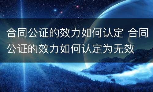 合同公证的效力如何认定 合同公证的效力如何认定为无效