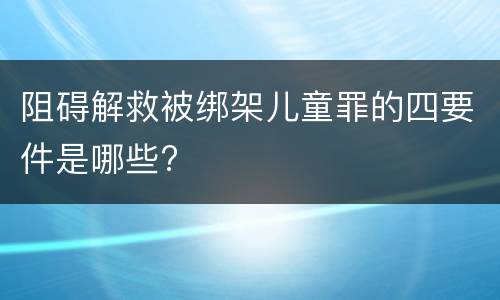 阻碍解救被绑架儿童罪的四要件是哪些?