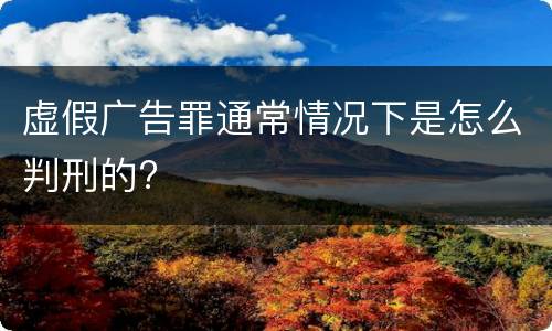虚假广告罪通常情况下是怎么判刑的?