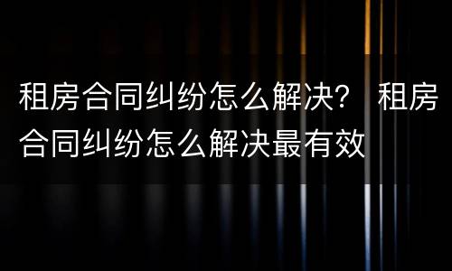 租房合同纠纷怎么解决？ 租房合同纠纷怎么解决最有效