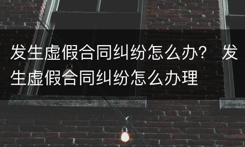 发生虚假合同纠纷怎么办？ 发生虚假合同纠纷怎么办理
