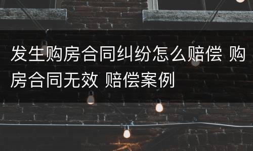 发生购房合同纠纷怎么赔偿 购房合同无效 赔偿案例