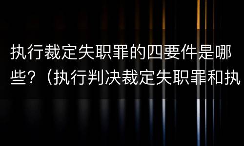 执行裁定失职罪的四要件是哪些?（执行判决裁定失职罪和执行判决裁定滥用职权罪的区别）