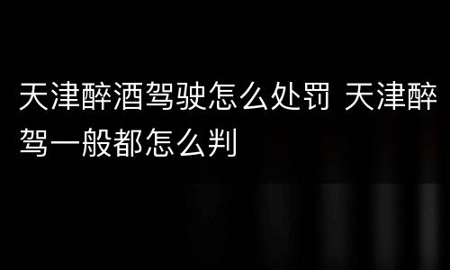 天津醉酒驾驶怎么处罚 天津醉驾一般都怎么判