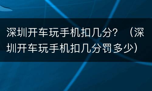 深圳开车玩手机扣几分？（深圳开车玩手机扣几分罚多少）