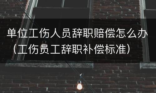 单位工伤人员辞职赔偿怎么办（工伤员工辞职补偿标准）