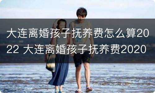 大连离婚孩子抚养费怎么算2022 大连离婚孩子抚养费2020