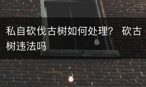 私自砍伐古树如何处理？ 砍古树违法吗