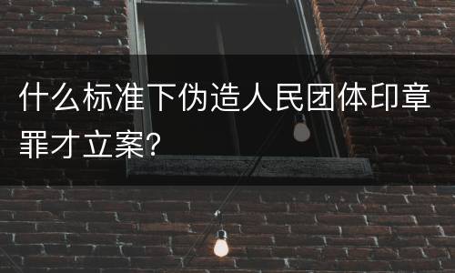 什么标准下伪造人民团体印章罪才立案？