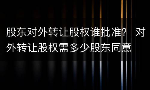 股东对外转让股权谁批准？ 对外转让股权需多少股东同意
