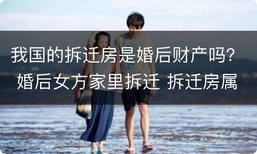 我国的拆迁房是婚后财产吗？ 婚后女方家里拆迁 拆迁房属于婚后共同财产吗