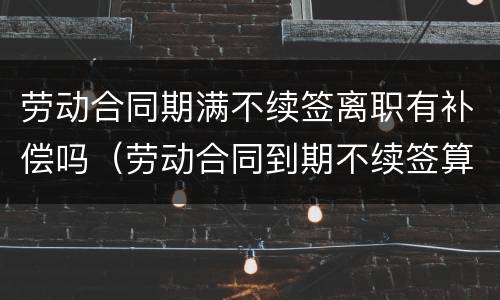 劳动合同期满不续签离职有补偿吗（劳动合同到期不续签算离职吗）