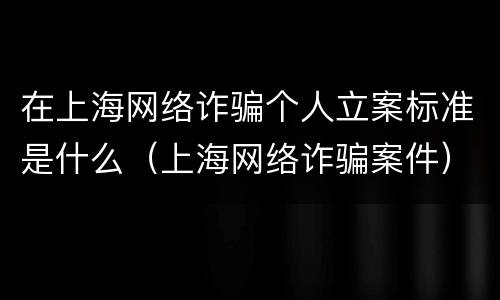在上海网络诈骗个人立案标准是什么（上海网络诈骗案件）