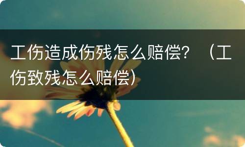 工伤造成伤残怎么赔偿？（工伤致残怎么赔偿）