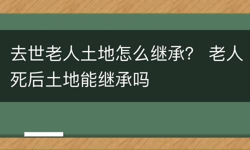 去世老人土地怎么继承？ 老人死后土地能继承吗
