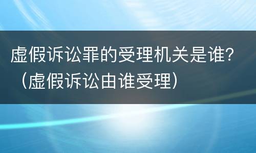 虚假诉讼罪的受理机关是谁？（虚假诉讼由谁受理）