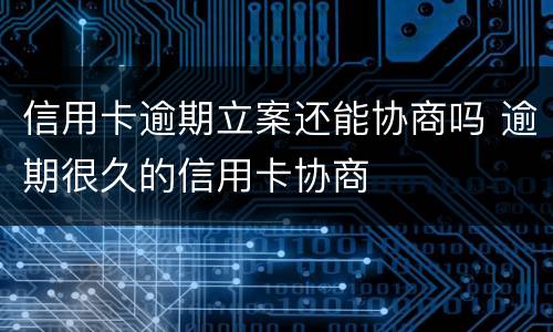 信用卡逾期立案还能协商吗 逾期很久的信用卡协商