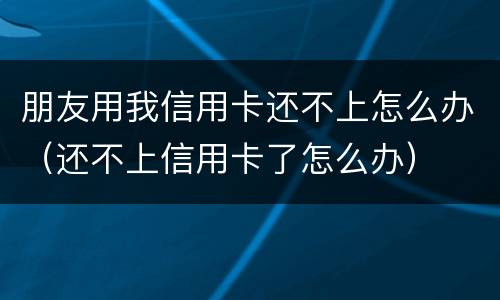 朋友用我信用卡还不上怎么办（还不上信用卡了怎么办）