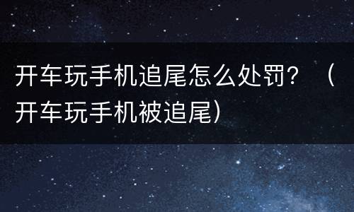 开车玩手机追尾怎么处罚？（开车玩手机被追尾）