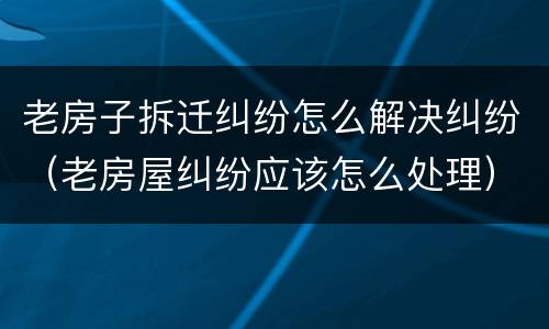 老房子拆迁纠纷怎么解决纠纷（老房屋纠纷应该怎么处理）