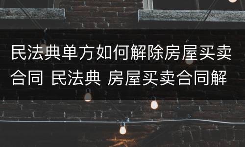 民法典单方如何解除房屋买卖合同 民法典 房屋买卖合同解除