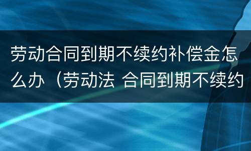 劳动合同到期不续约补偿金怎么办（劳动法 合同到期不续约 赔偿多少）