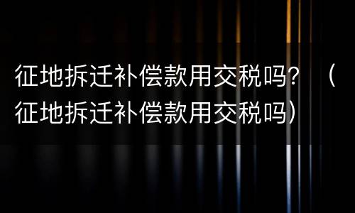 征地拆迁补偿款用交税吗？（征地拆迁补偿款用交税吗）