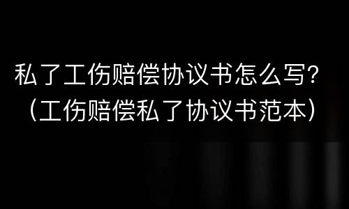 私了工伤赔偿协议书怎么写？（工伤赔偿私了协议书范本）