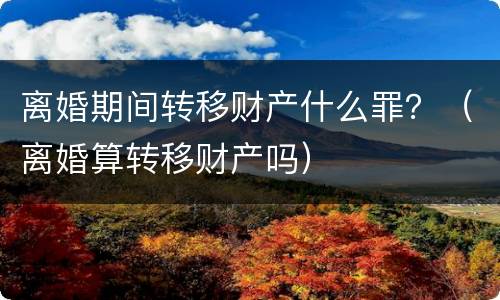 离婚期间转移财产什么罪？（离婚算转移财产吗）