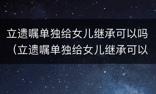 立遗嘱单独给女儿继承可以吗（立遗嘱单独给女儿继承可以吗有效吗）