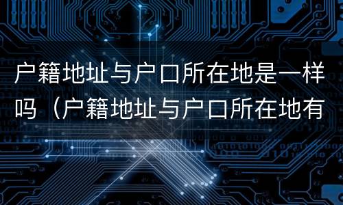 户籍地址与户口所在地是一样吗（户籍地址与户口所在地有什么区别）